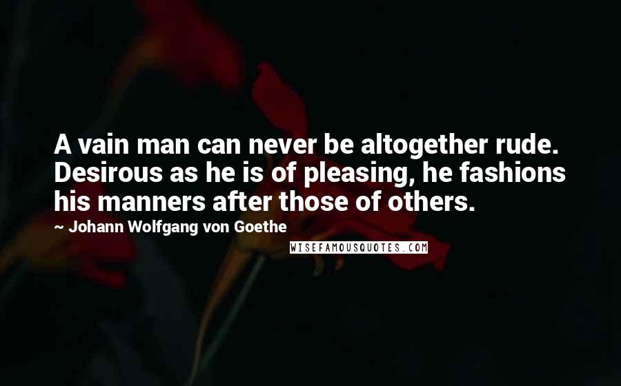 Johann Wolfgang Von Goethe Quotes: A vain man can never be altogether rude. Desirous as he is of pleasing, he fashions his manners after those of others.