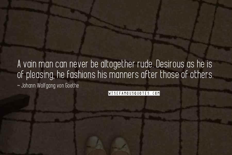 Johann Wolfgang Von Goethe Quotes: A vain man can never be altogether rude. Desirous as he is of pleasing, he fashions his manners after those of others.