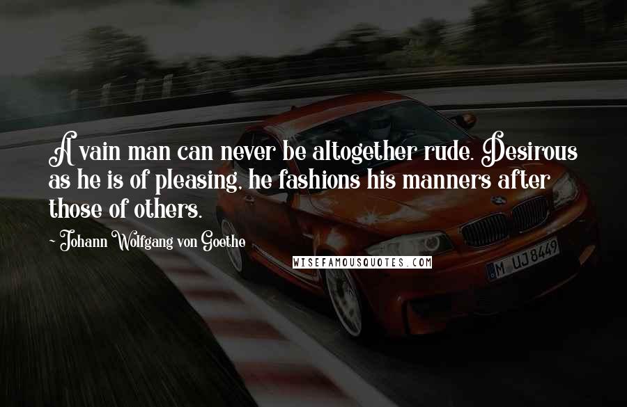 Johann Wolfgang Von Goethe Quotes: A vain man can never be altogether rude. Desirous as he is of pleasing, he fashions his manners after those of others.