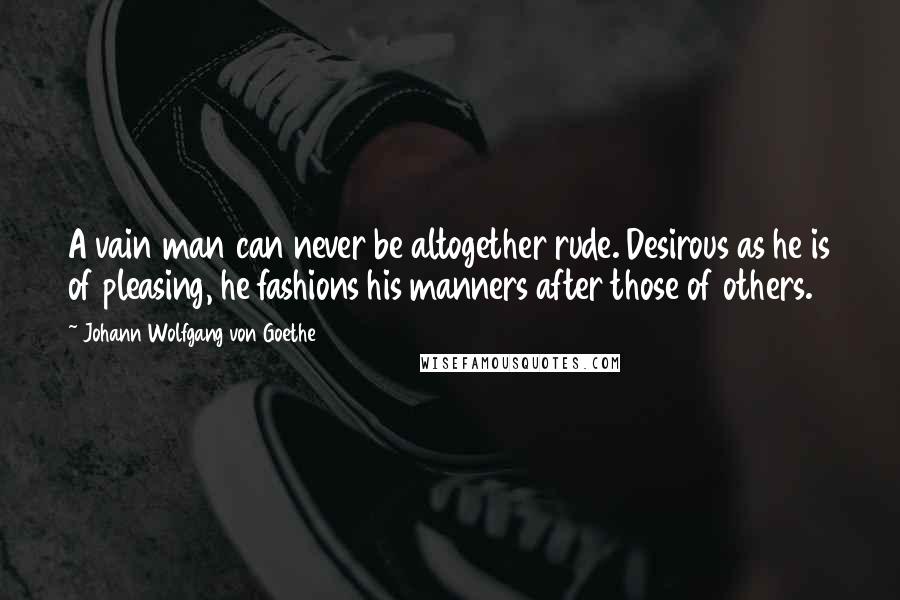 Johann Wolfgang Von Goethe Quotes: A vain man can never be altogether rude. Desirous as he is of pleasing, he fashions his manners after those of others.