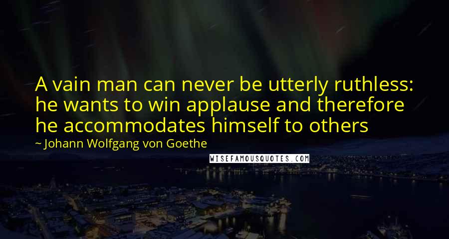 Johann Wolfgang Von Goethe Quotes: A vain man can never be utterly ruthless: he wants to win applause and therefore he accommodates himself to others