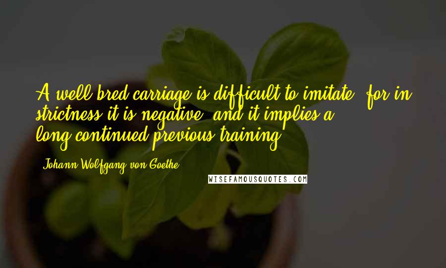Johann Wolfgang Von Goethe Quotes: A well-bred carriage is difficult to imitate; for in strictness it is negative, and it implies a long-continued previous training.