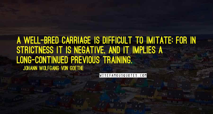 Johann Wolfgang Von Goethe Quotes: A well-bred carriage is difficult to imitate; for in strictness it is negative, and it implies a long-continued previous training.
