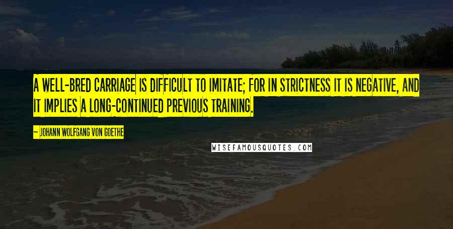 Johann Wolfgang Von Goethe Quotes: A well-bred carriage is difficult to imitate; for in strictness it is negative, and it implies a long-continued previous training.