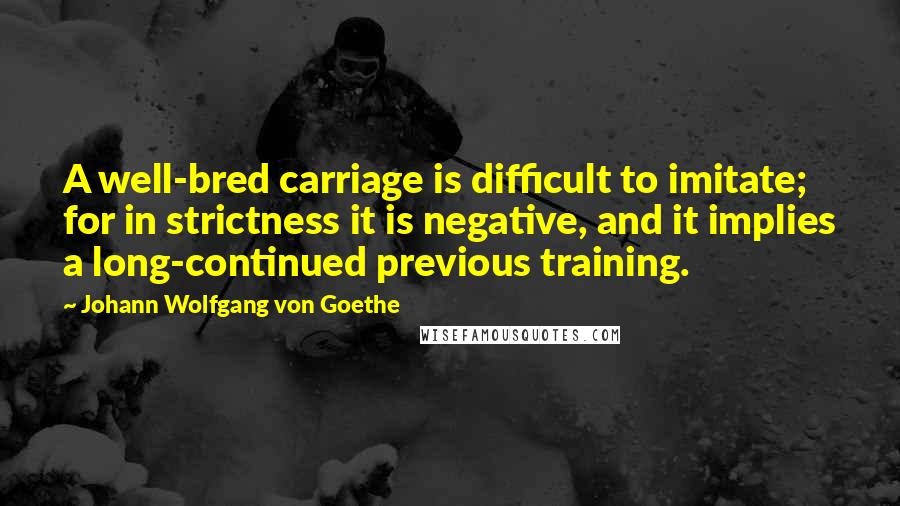 Johann Wolfgang Von Goethe Quotes: A well-bred carriage is difficult to imitate; for in strictness it is negative, and it implies a long-continued previous training.