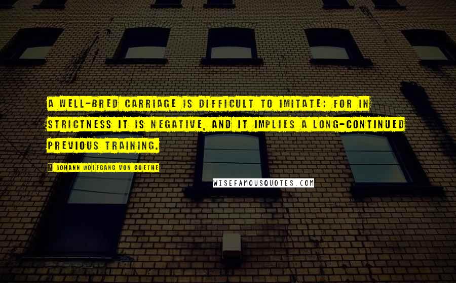 Johann Wolfgang Von Goethe Quotes: A well-bred carriage is difficult to imitate; for in strictness it is negative, and it implies a long-continued previous training.