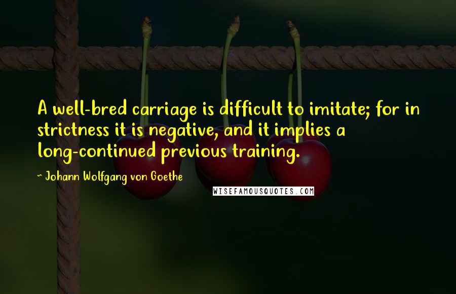 Johann Wolfgang Von Goethe Quotes: A well-bred carriage is difficult to imitate; for in strictness it is negative, and it implies a long-continued previous training.