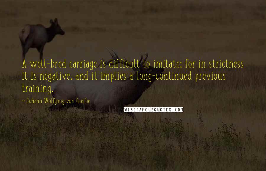 Johann Wolfgang Von Goethe Quotes: A well-bred carriage is difficult to imitate; for in strictness it is negative, and it implies a long-continued previous training.
