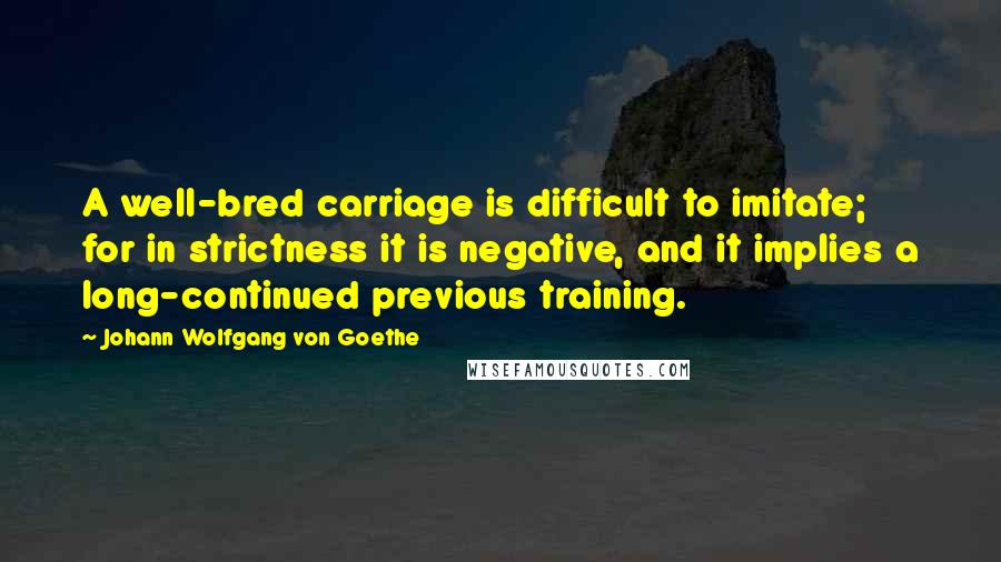 Johann Wolfgang Von Goethe Quotes: A well-bred carriage is difficult to imitate; for in strictness it is negative, and it implies a long-continued previous training.