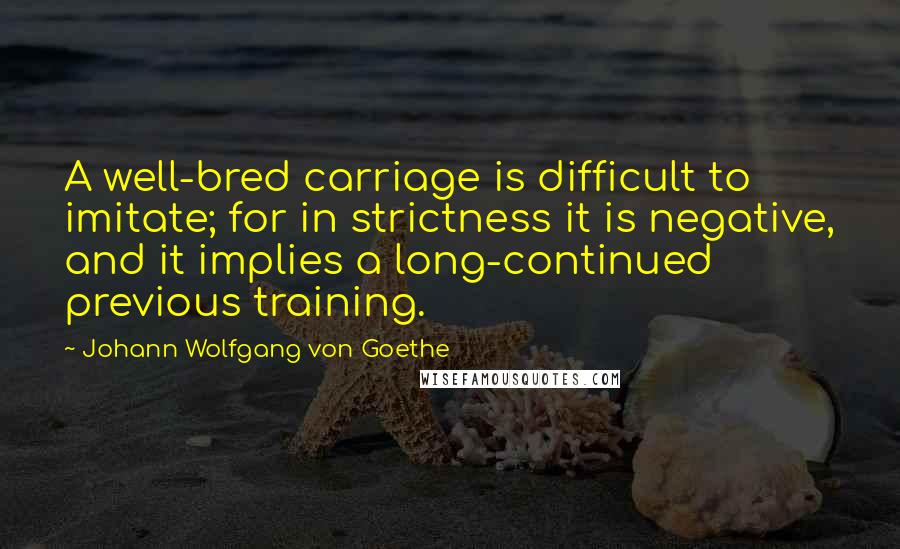 Johann Wolfgang Von Goethe Quotes: A well-bred carriage is difficult to imitate; for in strictness it is negative, and it implies a long-continued previous training.
