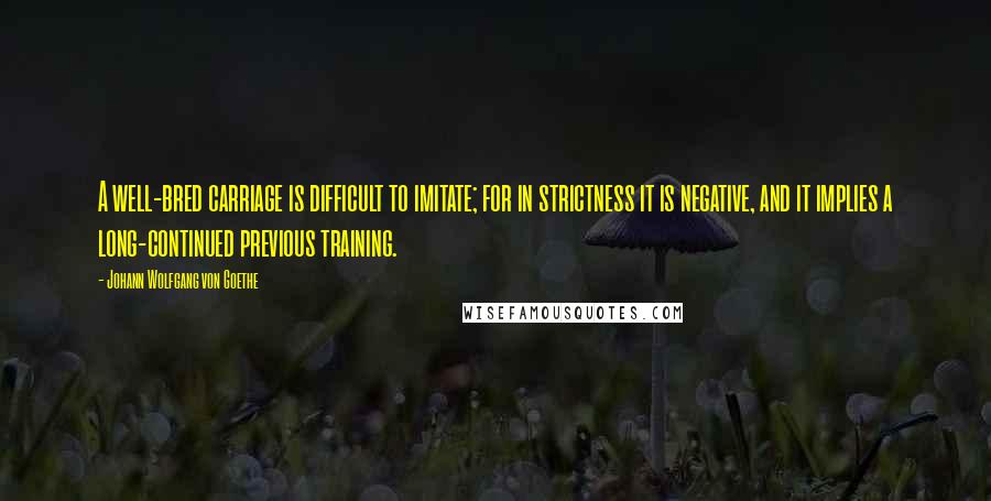 Johann Wolfgang Von Goethe Quotes: A well-bred carriage is difficult to imitate; for in strictness it is negative, and it implies a long-continued previous training.