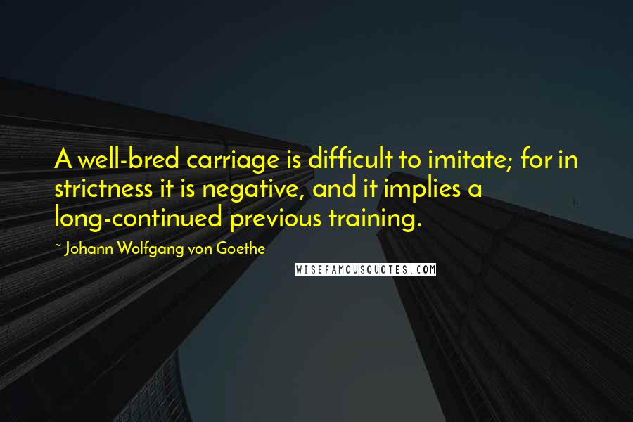 Johann Wolfgang Von Goethe Quotes: A well-bred carriage is difficult to imitate; for in strictness it is negative, and it implies a long-continued previous training.