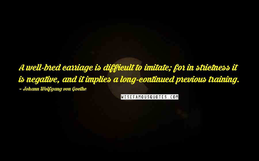 Johann Wolfgang Von Goethe Quotes: A well-bred carriage is difficult to imitate; for in strictness it is negative, and it implies a long-continued previous training.