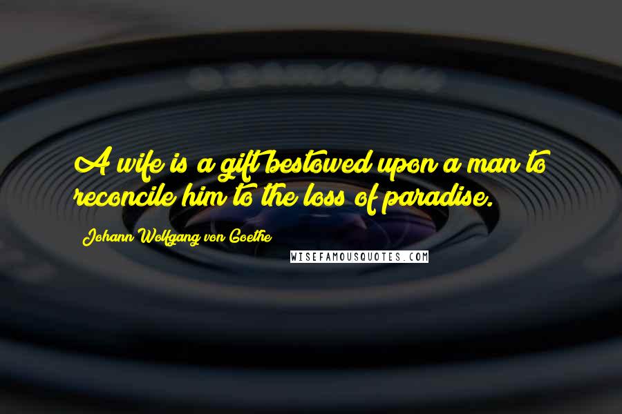 Johann Wolfgang Von Goethe Quotes: A wife is a gift bestowed upon a man to reconcile him to the loss of paradise.