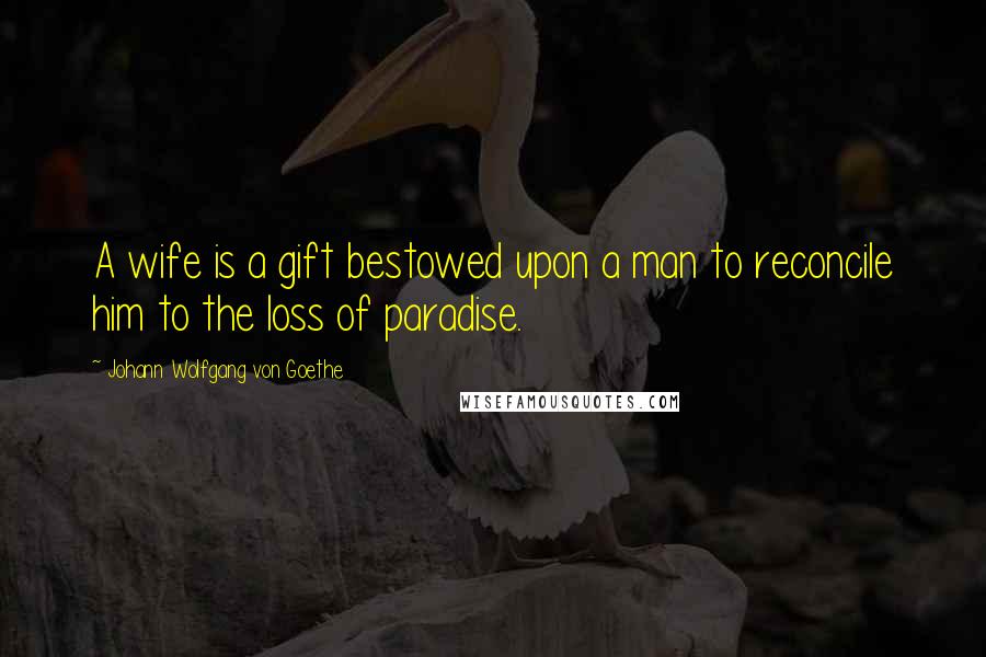 Johann Wolfgang Von Goethe Quotes: A wife is a gift bestowed upon a man to reconcile him to the loss of paradise.