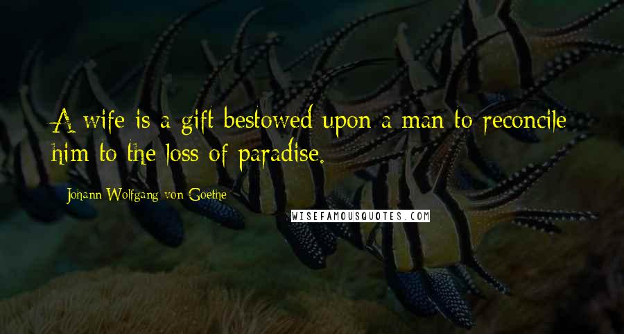 Johann Wolfgang Von Goethe Quotes: A wife is a gift bestowed upon a man to reconcile him to the loss of paradise.
