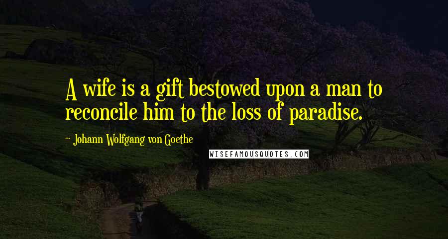 Johann Wolfgang Von Goethe Quotes: A wife is a gift bestowed upon a man to reconcile him to the loss of paradise.