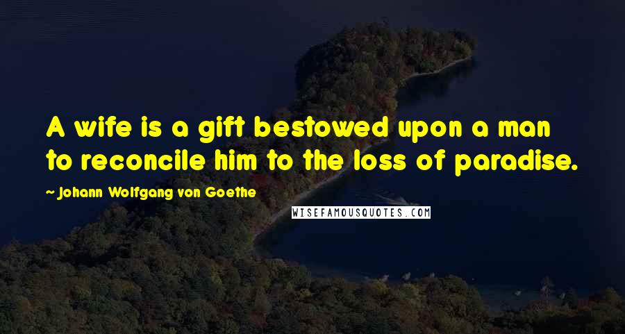 Johann Wolfgang Von Goethe Quotes: A wife is a gift bestowed upon a man to reconcile him to the loss of paradise.