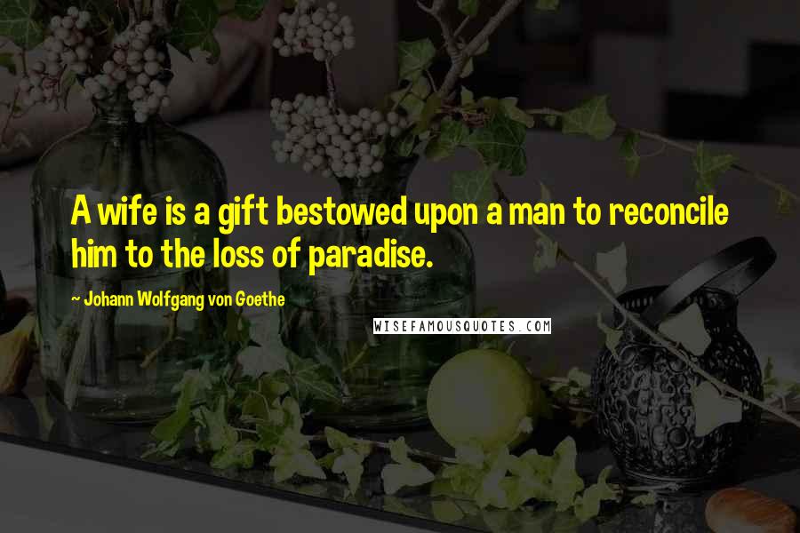 Johann Wolfgang Von Goethe Quotes: A wife is a gift bestowed upon a man to reconcile him to the loss of paradise.