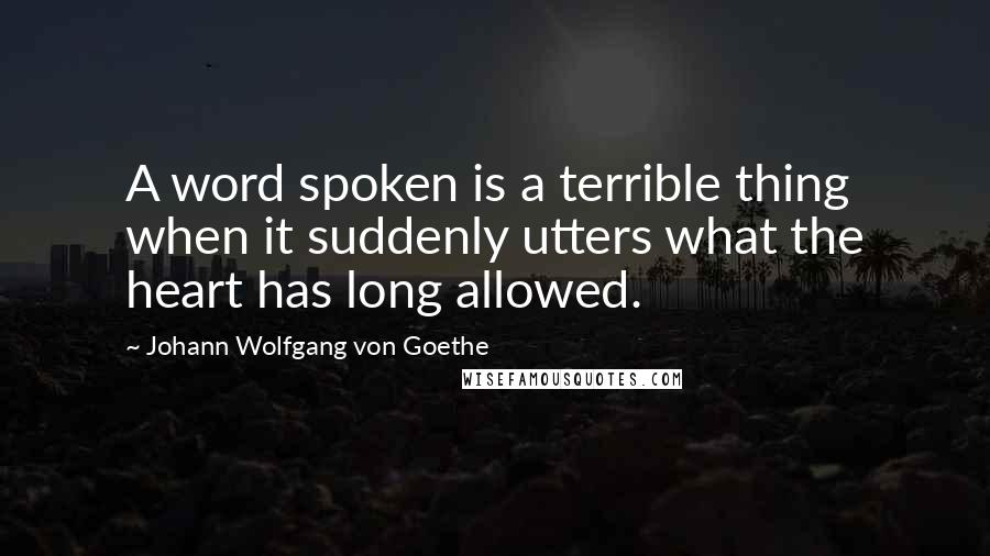 Johann Wolfgang Von Goethe Quotes: A word spoken is a terrible thing when it suddenly utters what the heart has long allowed.