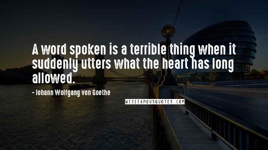Johann Wolfgang Von Goethe Quotes: A word spoken is a terrible thing when it suddenly utters what the heart has long allowed.