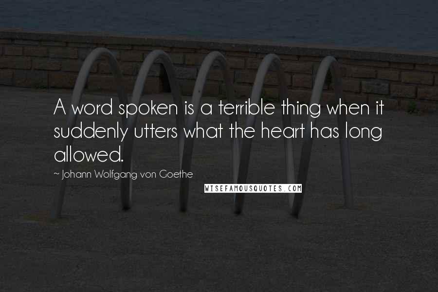 Johann Wolfgang Von Goethe Quotes: A word spoken is a terrible thing when it suddenly utters what the heart has long allowed.