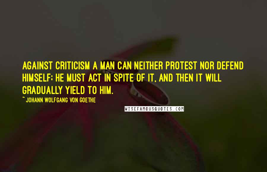 Johann Wolfgang Von Goethe Quotes: Against criticism a man can neither protest nor defend himself; he must act in spite of it, and then it will gradually yield to him.