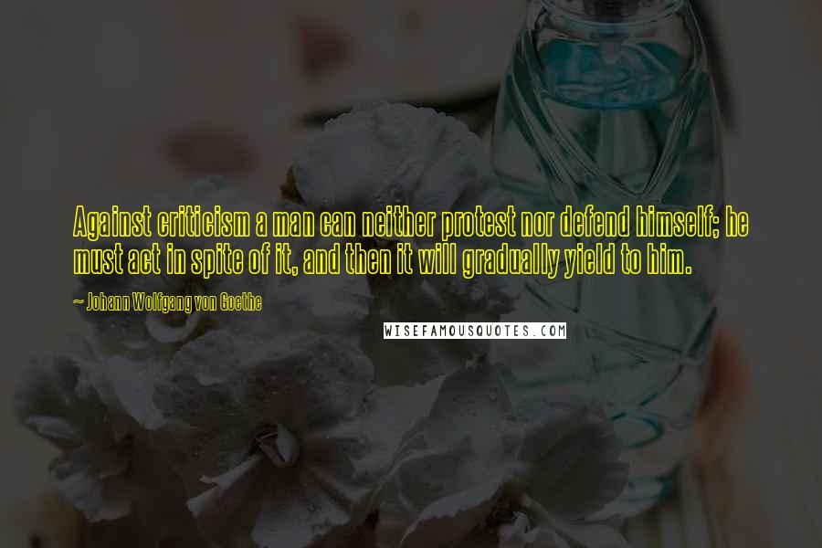 Johann Wolfgang Von Goethe Quotes: Against criticism a man can neither protest nor defend himself; he must act in spite of it, and then it will gradually yield to him.