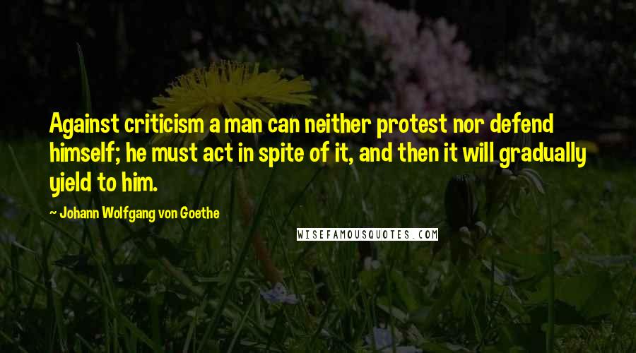 Johann Wolfgang Von Goethe Quotes: Against criticism a man can neither protest nor defend himself; he must act in spite of it, and then it will gradually yield to him.