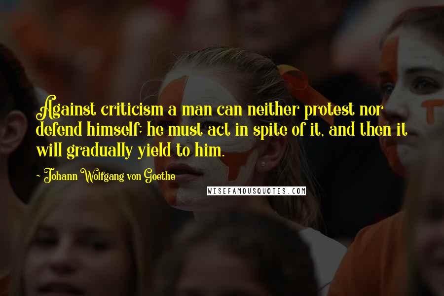 Johann Wolfgang Von Goethe Quotes: Against criticism a man can neither protest nor defend himself; he must act in spite of it, and then it will gradually yield to him.