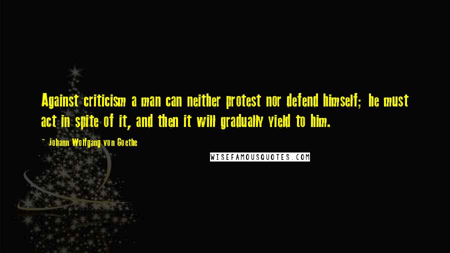 Johann Wolfgang Von Goethe Quotes: Against criticism a man can neither protest nor defend himself; he must act in spite of it, and then it will gradually yield to him.