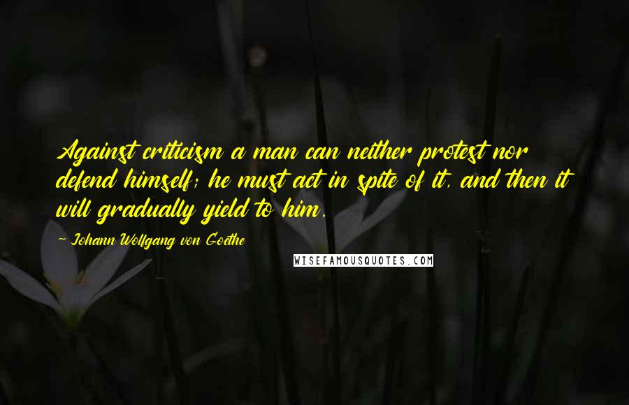 Johann Wolfgang Von Goethe Quotes: Against criticism a man can neither protest nor defend himself; he must act in spite of it, and then it will gradually yield to him.