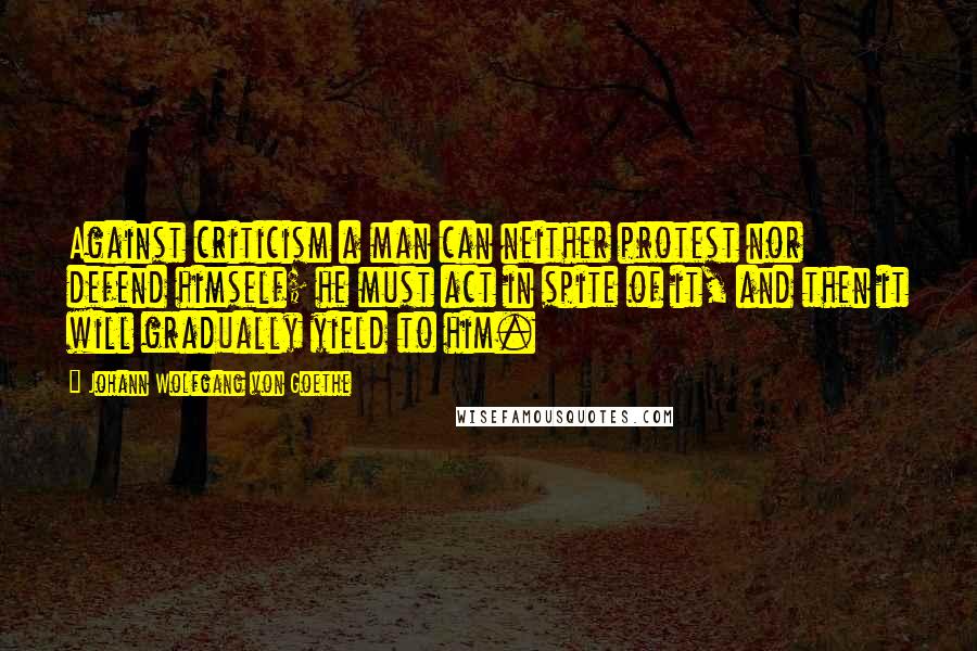 Johann Wolfgang Von Goethe Quotes: Against criticism a man can neither protest nor defend himself; he must act in spite of it, and then it will gradually yield to him.