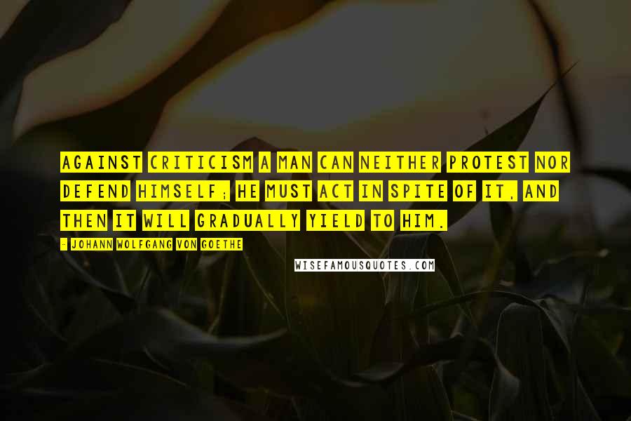 Johann Wolfgang Von Goethe Quotes: Against criticism a man can neither protest nor defend himself; he must act in spite of it, and then it will gradually yield to him.