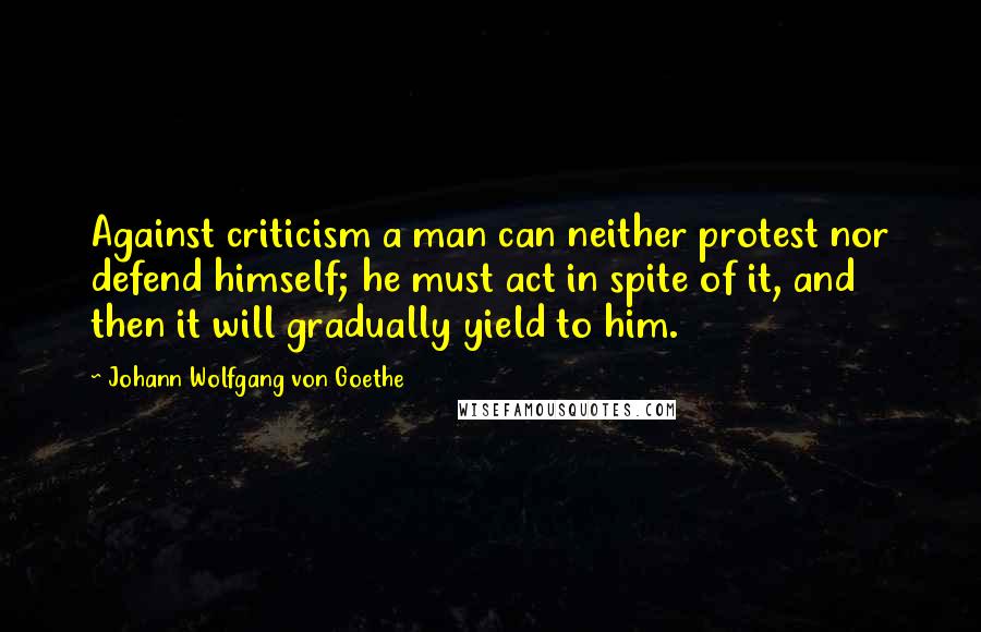 Johann Wolfgang Von Goethe Quotes: Against criticism a man can neither protest nor defend himself; he must act in spite of it, and then it will gradually yield to him.