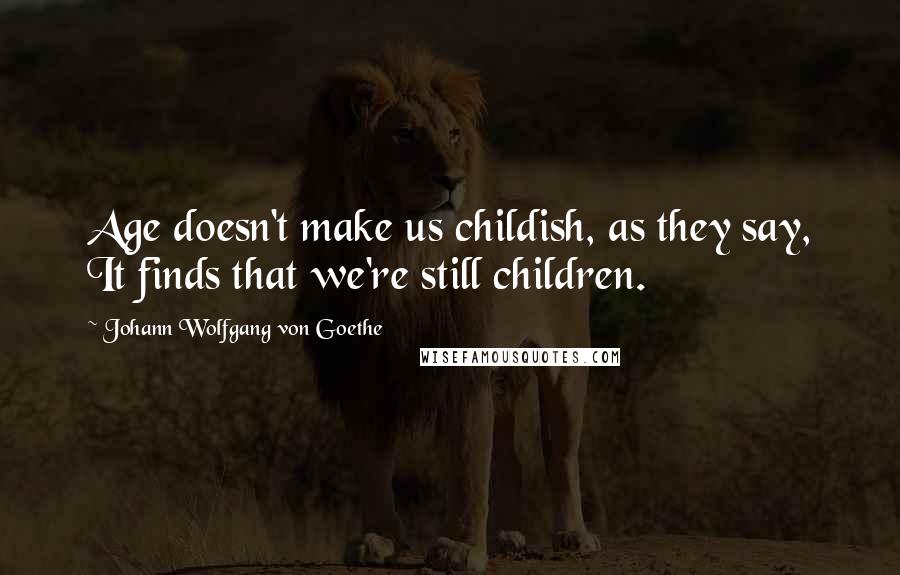 Johann Wolfgang Von Goethe Quotes: Age doesn't make us childish, as they say, It finds that we're still children.