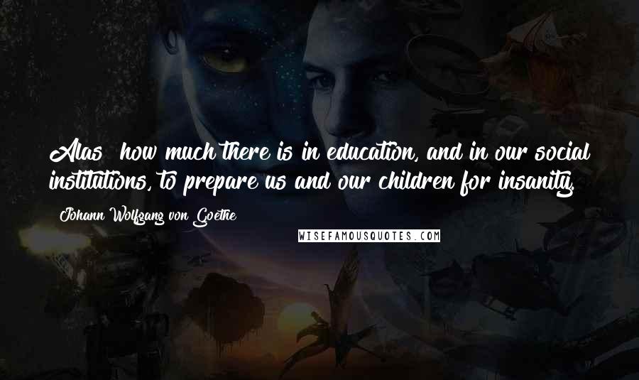 Johann Wolfgang Von Goethe Quotes: Alas! how much there is in education, and in our social institutions, to prepare us and our children for insanity.