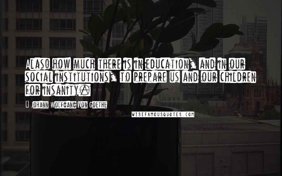 Johann Wolfgang Von Goethe Quotes: Alas! how much there is in education, and in our social institutions, to prepare us and our children for insanity.