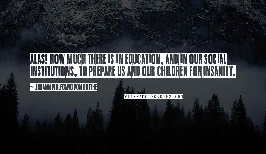 Johann Wolfgang Von Goethe Quotes: Alas! how much there is in education, and in our social institutions, to prepare us and our children for insanity.