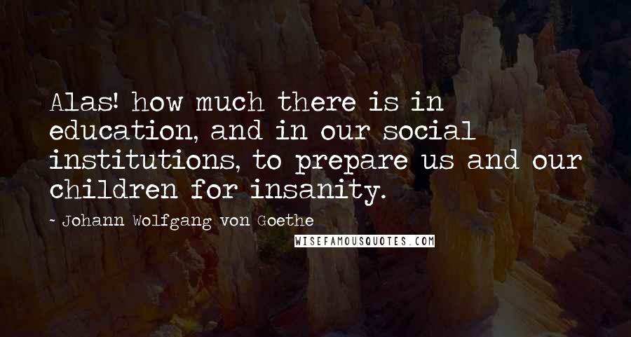 Johann Wolfgang Von Goethe Quotes: Alas! how much there is in education, and in our social institutions, to prepare us and our children for insanity.