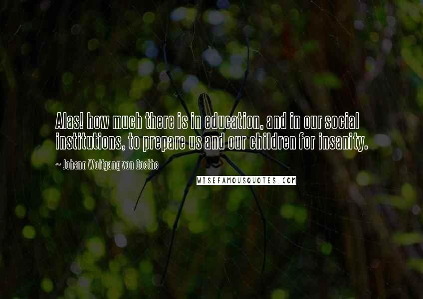 Johann Wolfgang Von Goethe Quotes: Alas! how much there is in education, and in our social institutions, to prepare us and our children for insanity.