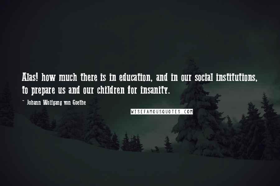 Johann Wolfgang Von Goethe Quotes: Alas! how much there is in education, and in our social institutions, to prepare us and our children for insanity.