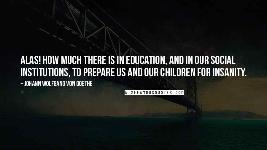 Johann Wolfgang Von Goethe Quotes: Alas! how much there is in education, and in our social institutions, to prepare us and our children for insanity.