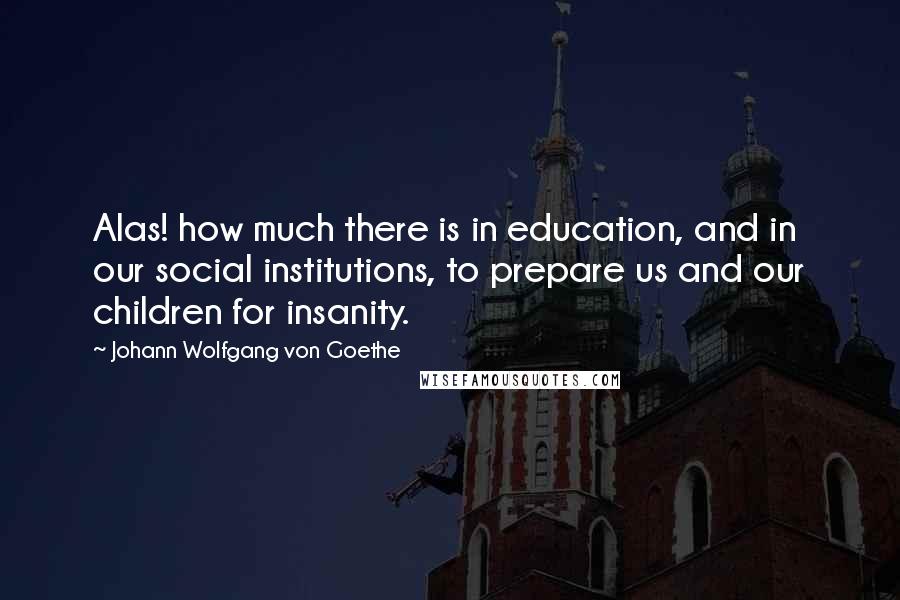 Johann Wolfgang Von Goethe Quotes: Alas! how much there is in education, and in our social institutions, to prepare us and our children for insanity.