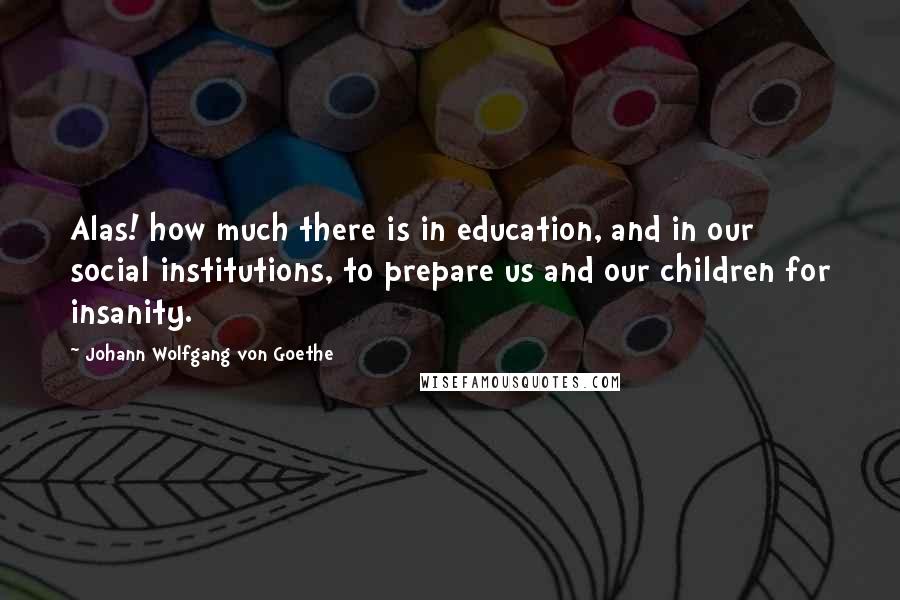 Johann Wolfgang Von Goethe Quotes: Alas! how much there is in education, and in our social institutions, to prepare us and our children for insanity.