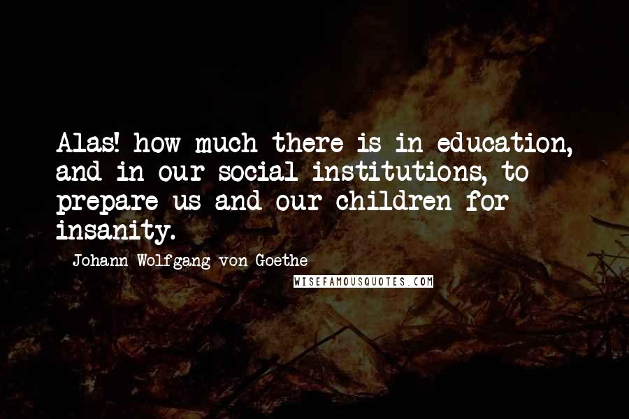 Johann Wolfgang Von Goethe Quotes: Alas! how much there is in education, and in our social institutions, to prepare us and our children for insanity.