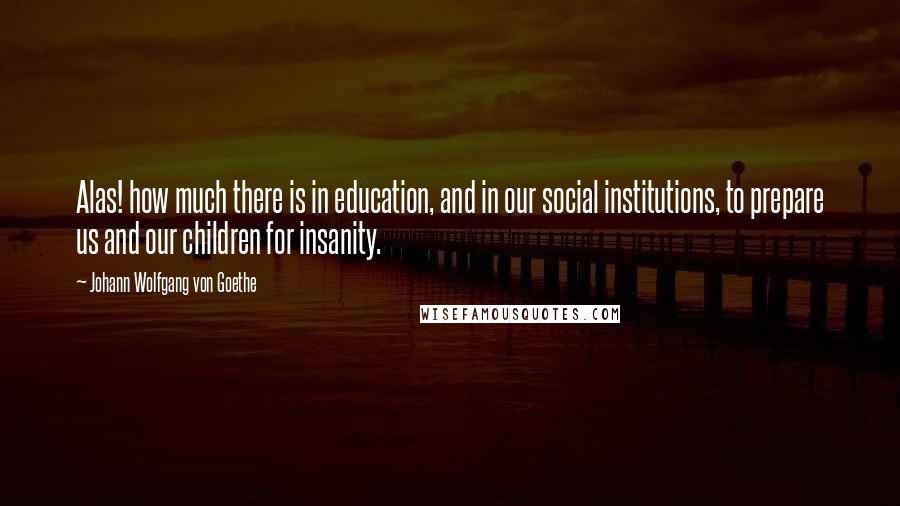 Johann Wolfgang Von Goethe Quotes: Alas! how much there is in education, and in our social institutions, to prepare us and our children for insanity.