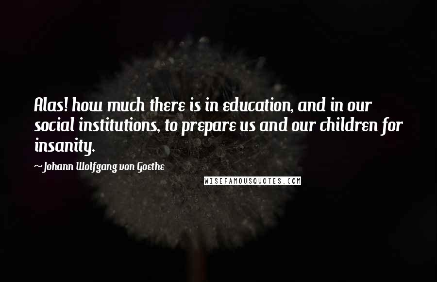 Johann Wolfgang Von Goethe Quotes: Alas! how much there is in education, and in our social institutions, to prepare us and our children for insanity.