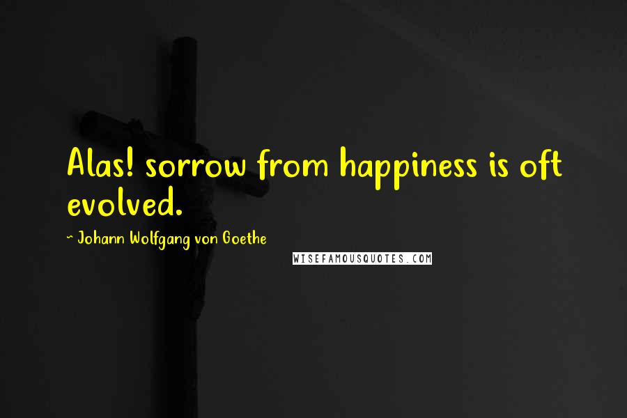 Johann Wolfgang Von Goethe Quotes: Alas! sorrow from happiness is oft evolved.