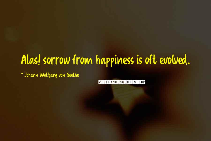 Johann Wolfgang Von Goethe Quotes: Alas! sorrow from happiness is oft evolved.